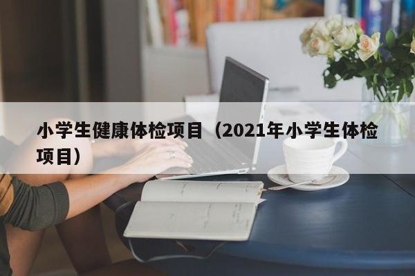 小学生健康体检项目（2021年小学生体检项目）