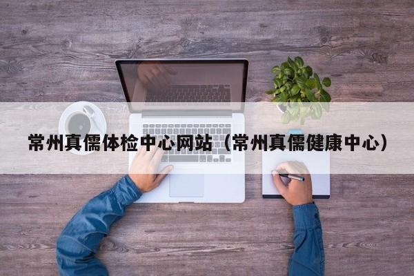 常州真儒体检中心网站(常州真儒健康中心)