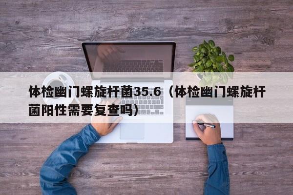 体检幽门螺旋杆菌35.6(体检幽门螺旋杆菌阳性需要复查吗)