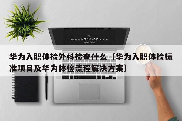华为入职体检外科检查什么(华为入职体检标准项目及华为体检流程解决方案)