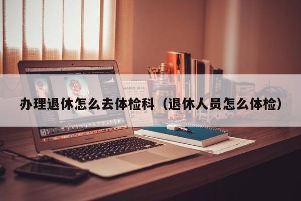 办理退休怎么去体检科(退休人员怎么体检)
