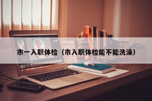 市一入职体检(市入职体检能不能洗澡)