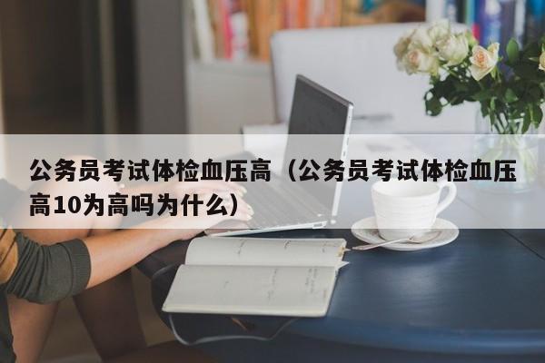 公务员考试体检血压高(公务员考试体检血压高10为高吗为什么)