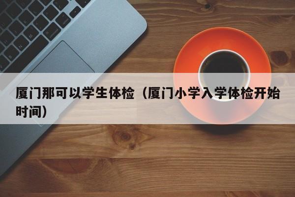 厦门那可以学生体检(厦门小学入学体检开始时间)