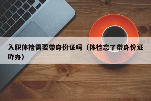 入职体检需要带身份证吗(体检忘了带身份证咋办)