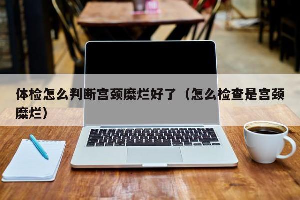 体检怎么判断宫颈糜烂好了(怎么检查是宫颈糜烂)