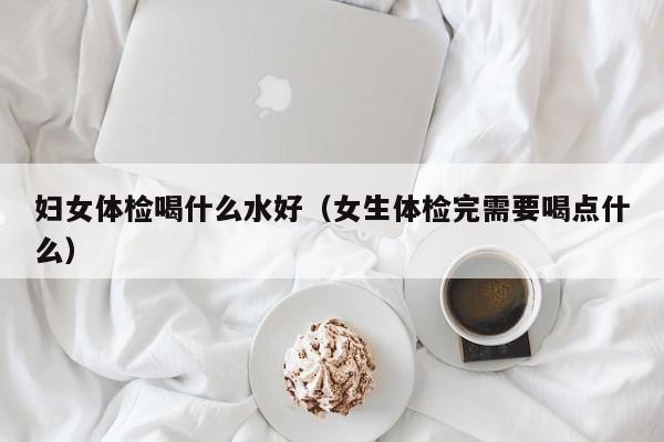 妇女体检喝什么水好(女生体检完需要喝点什么)