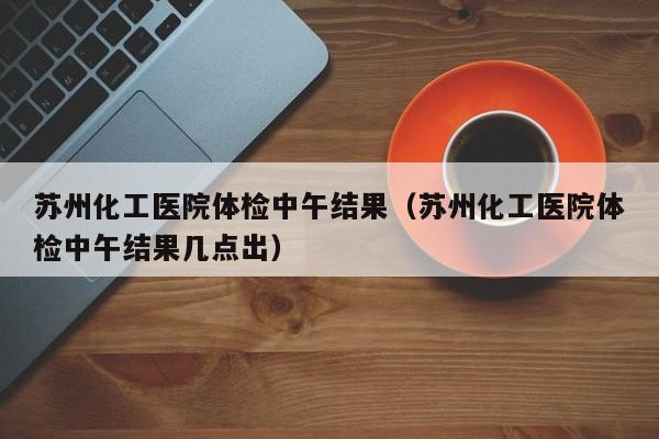 苏州化工医院体检中午结果(苏州化工医院体检中午结果几点出)