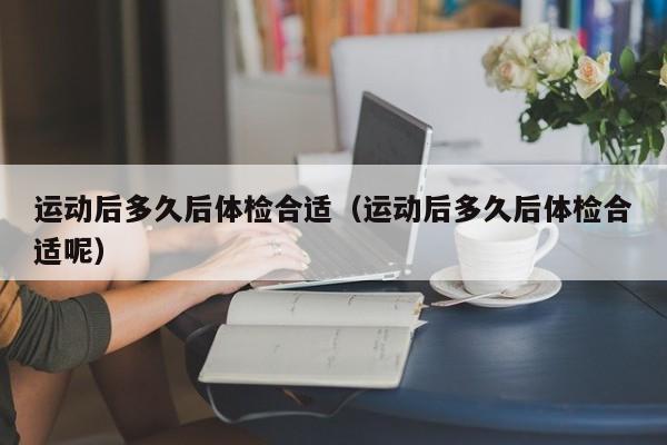 运动后多久后体检合适(运动后多久后体检合适呢)