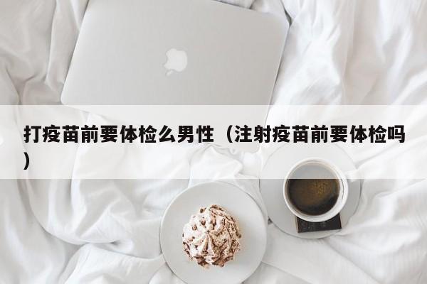 打疫苗前要体检么男性(注射疫苗前要体检吗)