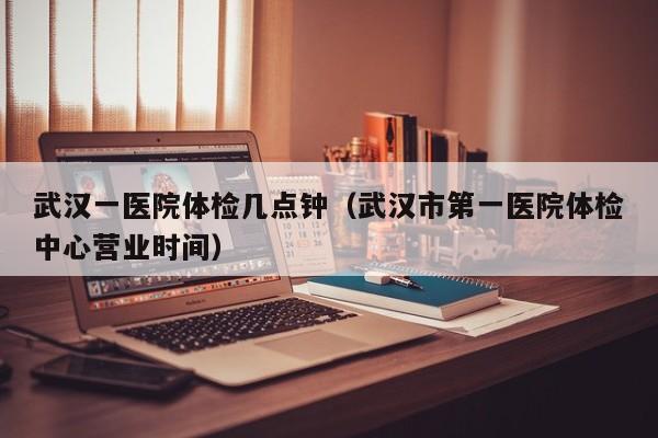 武汉一医院体检几点钟(武汉市第一医院体检中心营业时间)