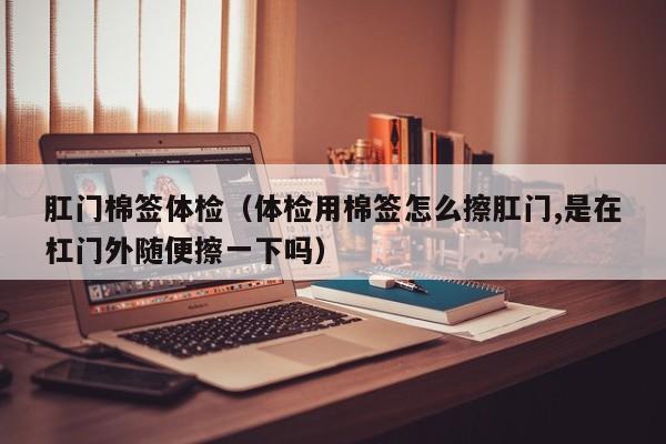 肛门棉签体检(体检用棉签怎么擦肛门,是在杠门外随便擦一下吗)