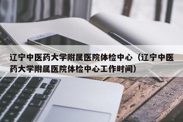 辽宁中医药大学附属医院体检中心（辽宁中医药大学附属医院体检中心工作时间）