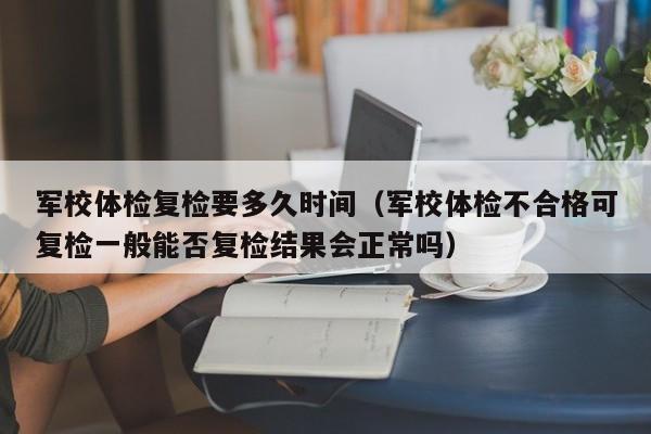 军校体检复检要多久时间(军校体检不合格可复检一般能否复检结果会正常吗)