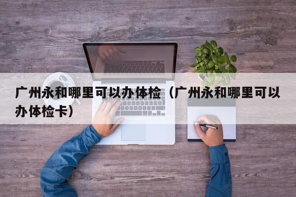 广州永和哪里可以办体检(广州永和哪里可以办体检卡)