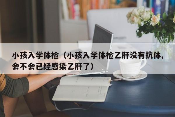 小孩入学体检(小孩入学体检乙肝没有抗体,会不会已经感染乙肝了)
