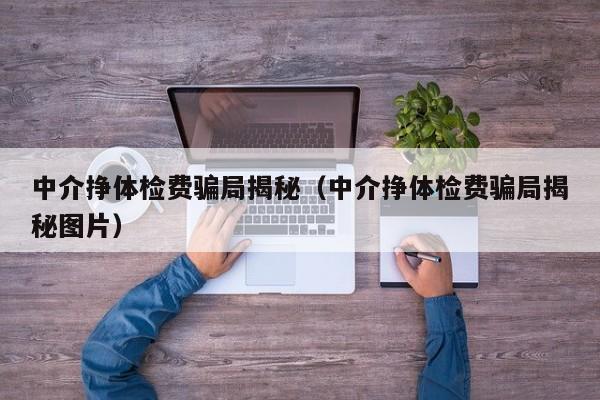 中介挣体检费骗局揭秘(中介挣体检费骗局揭秘图片)