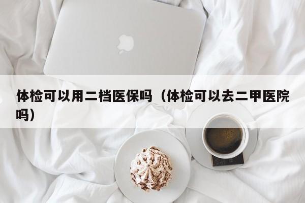体检可以用二档医保吗(体检可以去二甲医院吗)