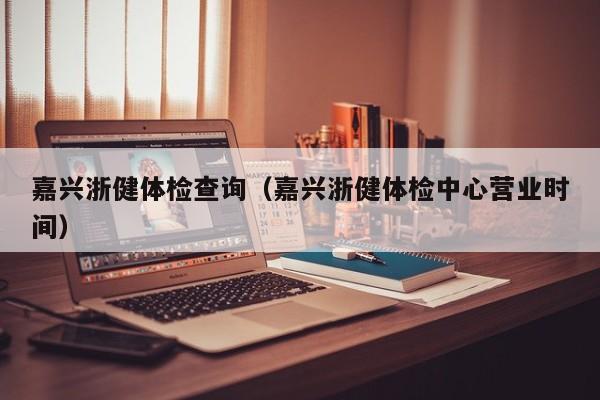 嘉兴浙健体检查询(嘉兴浙健体检中心营业时间)