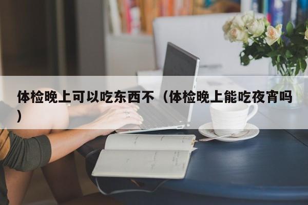 体检晚上可以吃东西不(体检晚上能吃夜宵吗)