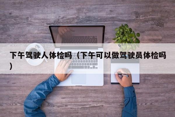 下午驾驶人体检吗(下午可以做驾驶员体检吗)