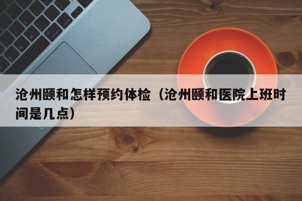 沧州颐和怎样预约体检(沧州颐和医院上班时间是几点)