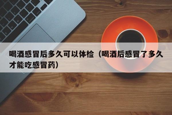 喝酒感冒后多久可以体检(喝酒后感冒了多久才能吃感冒药)