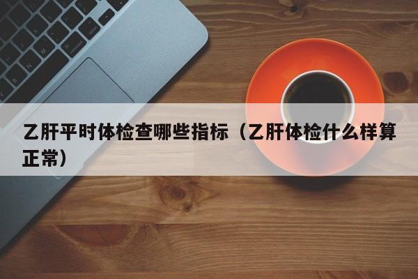 乙肝平时体检查哪些指标(乙肝体检什么样算正常)