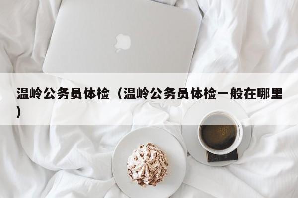 温岭公务员体检(温岭公务员体检一般在哪里)