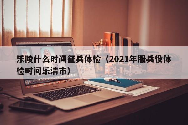 乐陵什么时间征兵体检(2021年服兵役体检时间乐清市)