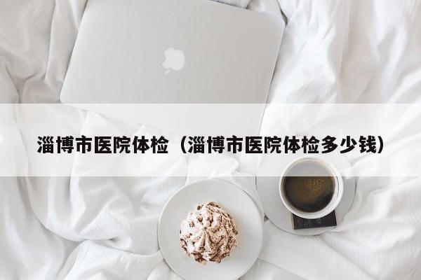 淄博市医院体检(淄博市医院体检多少钱)