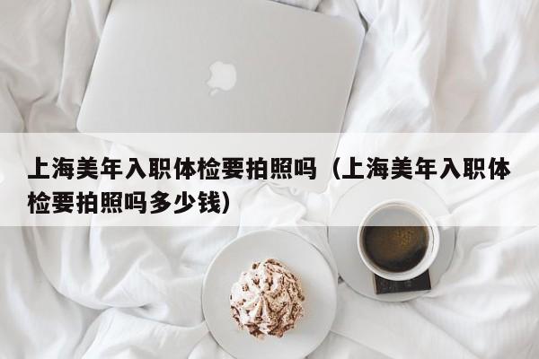 上海美年入职体检要拍照吗(上海美年入职体检要拍照吗多少钱)