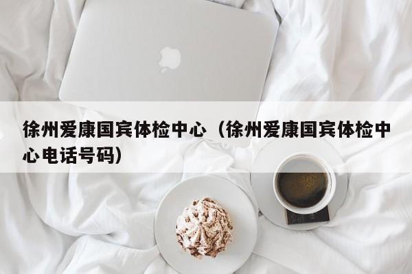 徐州爱康国宾体检中心(徐州爱康国宾体检中心电话号码)