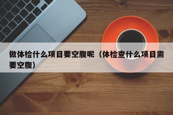 做体检什么项目要空腹呢(体检查什么项目需要空腹)