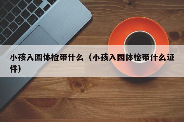 小孩入园体检带什么(小孩入园体检带什么证件)