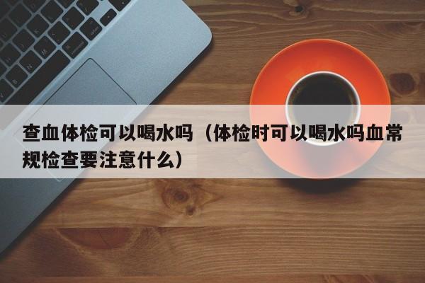 查血体检可以喝水吗(体检时可以喝水吗血常规检查要注意什么)