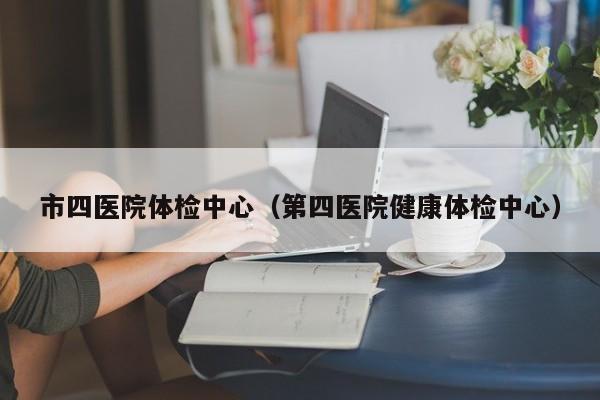 市四医院体检中心(第四医院健康体检中心)