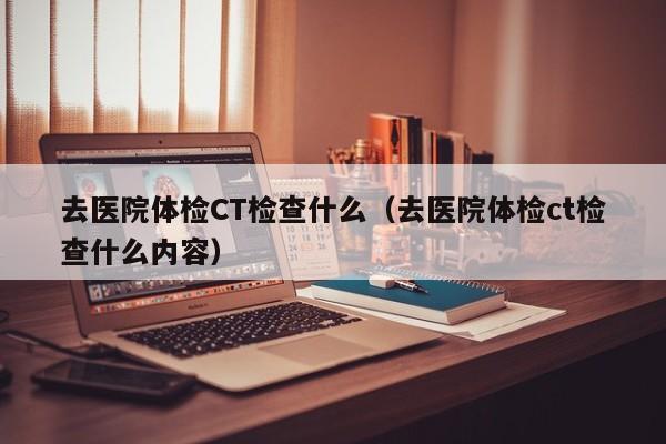 去医院体检CT检查什么(去医院体检ct检查什么内容)