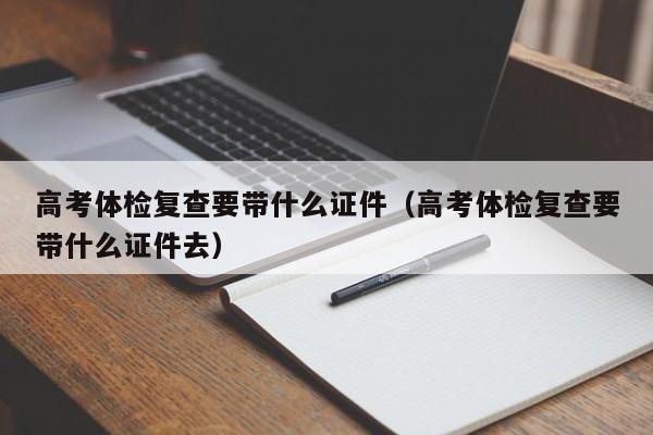 高考体检复查要带什么证件(高考体检复查要带什么证件去)