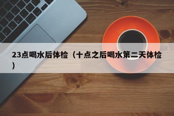 23点喝水后体检(十点之后喝水第二天体检)