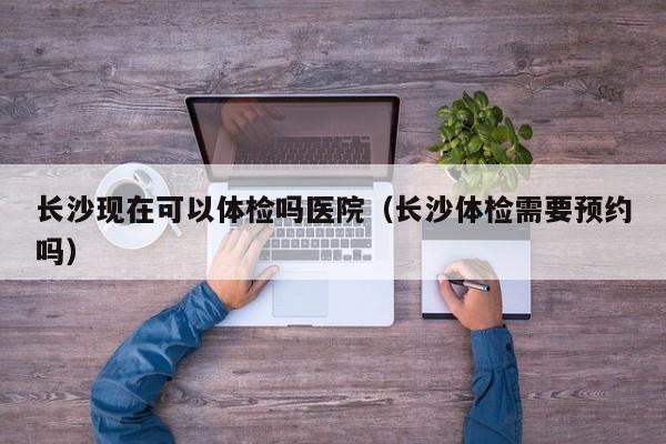 长沙现在可以体检吗医院(长沙体检需要预约吗)