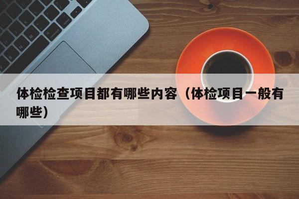 体检检查项目都有哪些内容(体检项目一般有哪些)