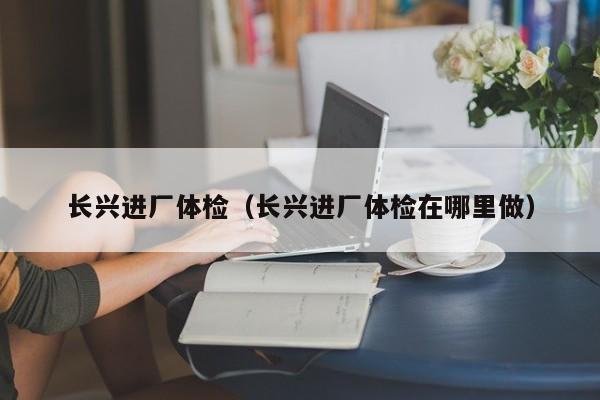 长兴进厂体检(长兴进厂体检在哪里做)
