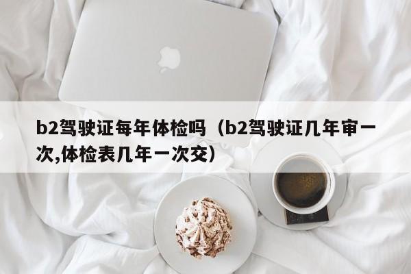 b2驾驶证每年体检吗(b2驾驶证几年审一次,体检表几年一次交)