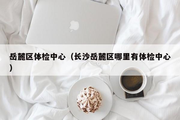 岳麓区体检中心(长沙岳麓区哪里有体检中心)