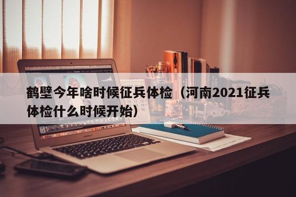 鹤壁今年啥时候征兵体检(河南2021征兵体检什么时候开始)
