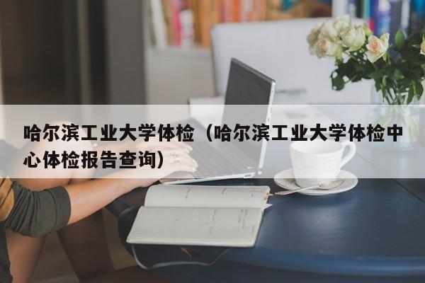 哈尔滨工业大学体检(哈尔滨工业大学体检中心体检报告查询)