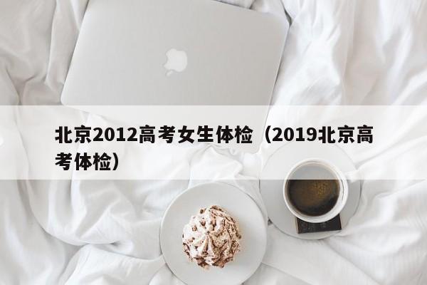 北京2012高考女生体检(2019北京高考体检)