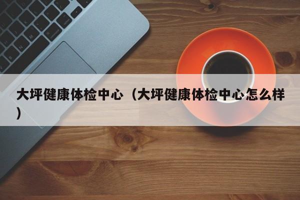 大坪健康体检中心(大坪健康体检中心怎么样)