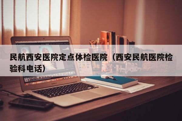 民航西安医院定点体检医院(西安民航医院检验科电话)